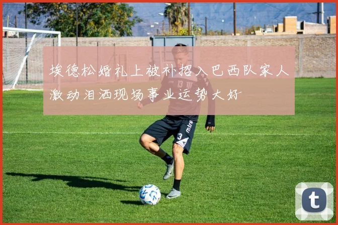 埃德松婚礼上被补招入巴西队家人激动泪洒现场事业运势大好