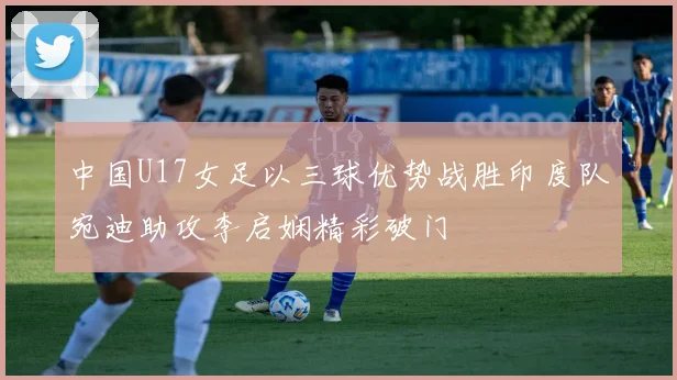 中国U17女足以三球优势战胜印度队宛迪助攻李启娴精彩破门