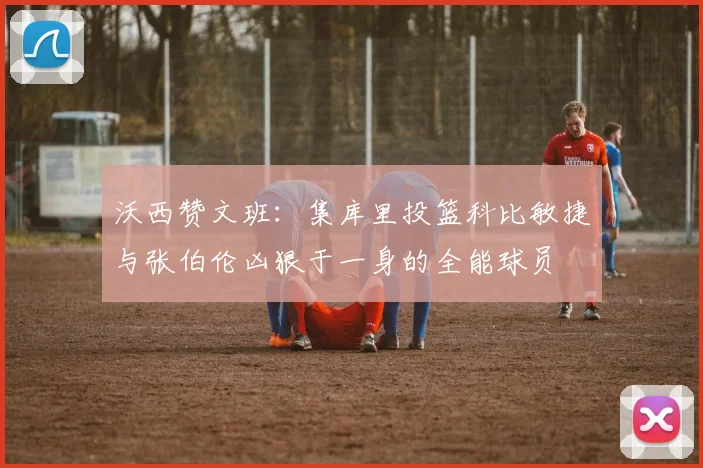 沃西赞文班：集库里投篮科比敏捷与张伯伦凶狠于一身的全能球员
