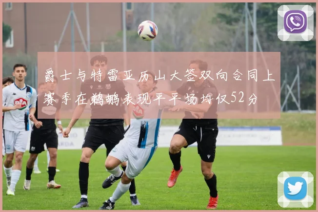 爵士与特雷亚历山大签双向合同上赛季在鹈鹕表现平平场均仅52分