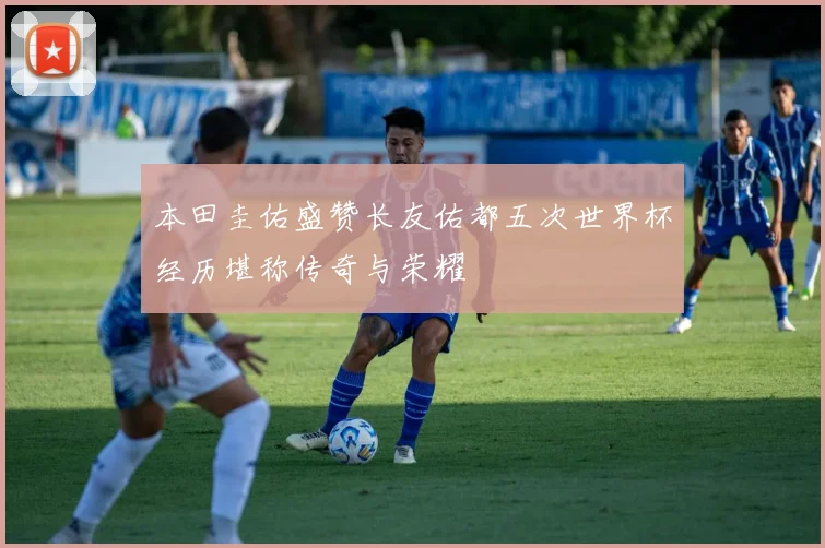 本田圭佑盛赞长友佑都五次世界杯经历堪称传奇与荣耀