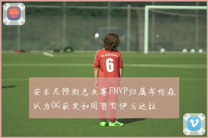 安东尼预测总决赛FMVP归属布伦森认为OG获奖如同昔日伊戈达拉