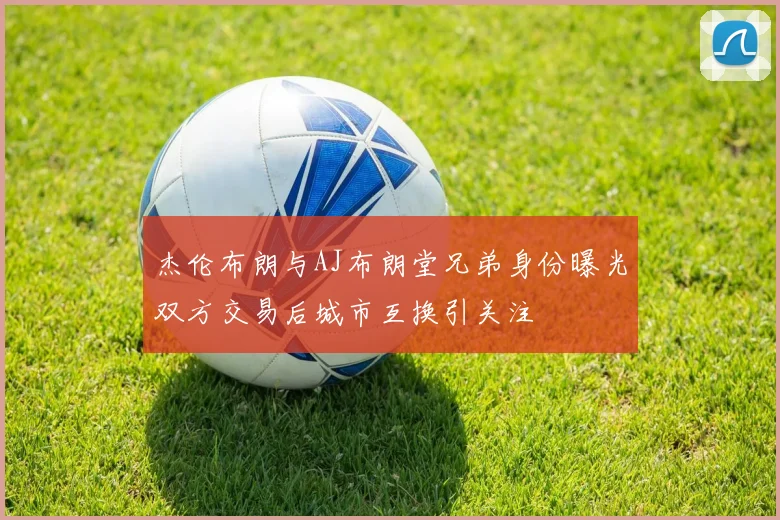 杰伦布朗与AJ布朗堂兄弟身份曝光双方交易后城市互换引关注