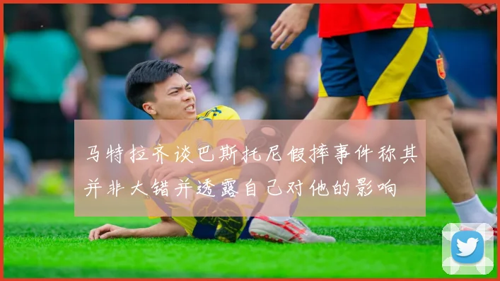 马特拉齐谈巴斯托尼假摔事件称其并非大错并透露自己对他的影响