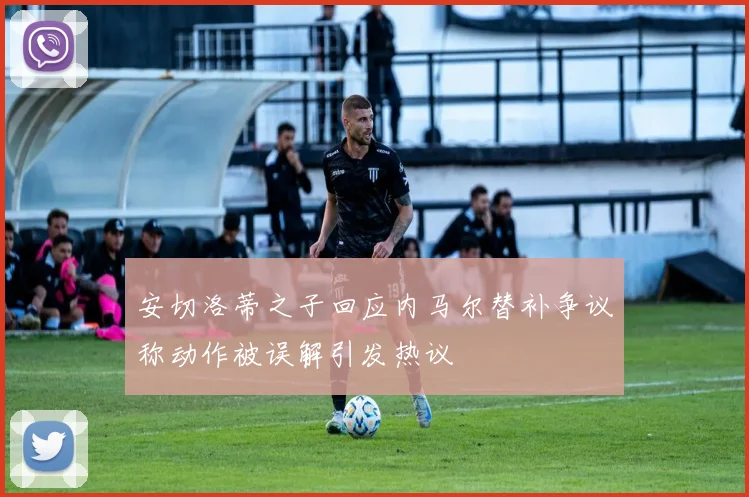 安切洛蒂之子回应内马尔替补争议称动作被误解引发热议