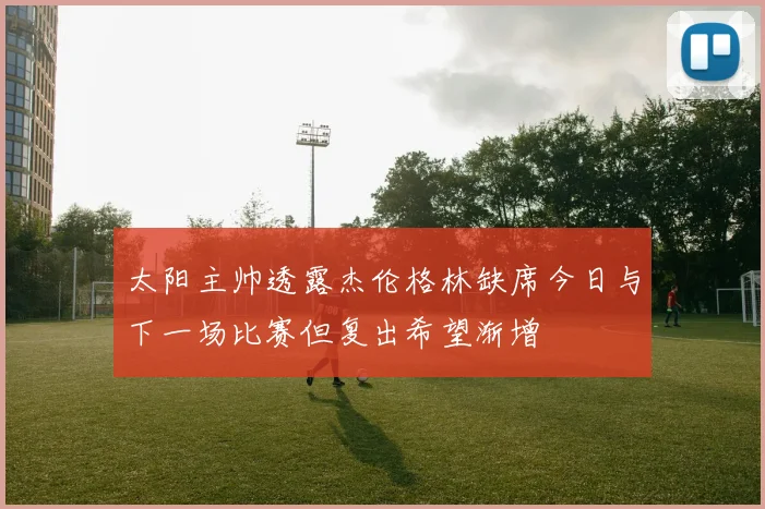 太阳主帅透露杰伦格林缺席今日与下一场比赛但复出希望渐增