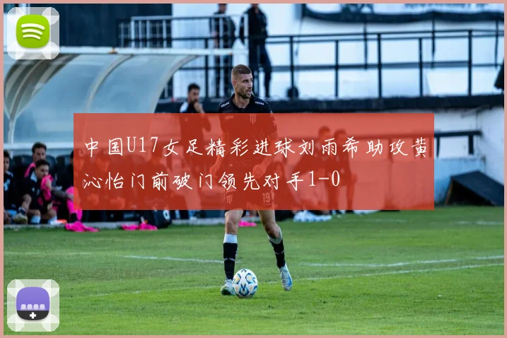 中国U17女足精彩进球刘雨希助攻黄沁怡门前破门领先对手1-0