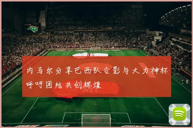 内马尔分享巴西队合影与大力神杯呼吁团结共创辉煌
