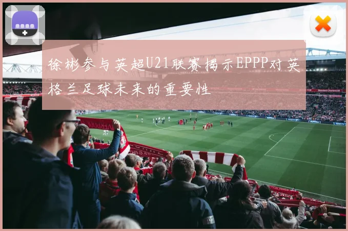 徐彬参与英超U21联赛揭示EPPP对英格兰足球未来的重要性