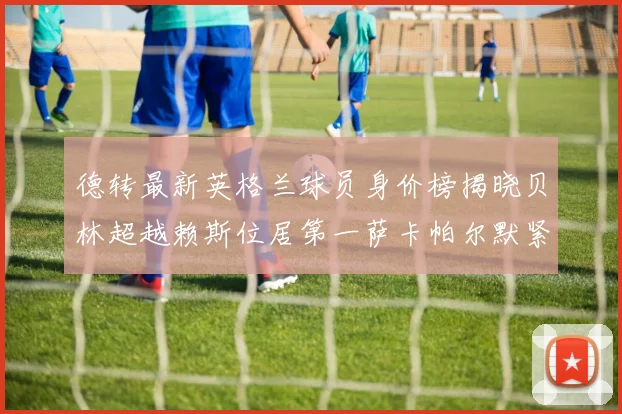 德转最新英格兰球员身价榜揭晓贝林超越赖斯位居第一萨卡帕尔默紧随其后
