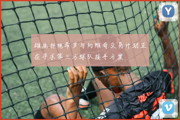 雄鹿拒绝希罗与约维奇交易计划正在寻求第三方球队接手方案