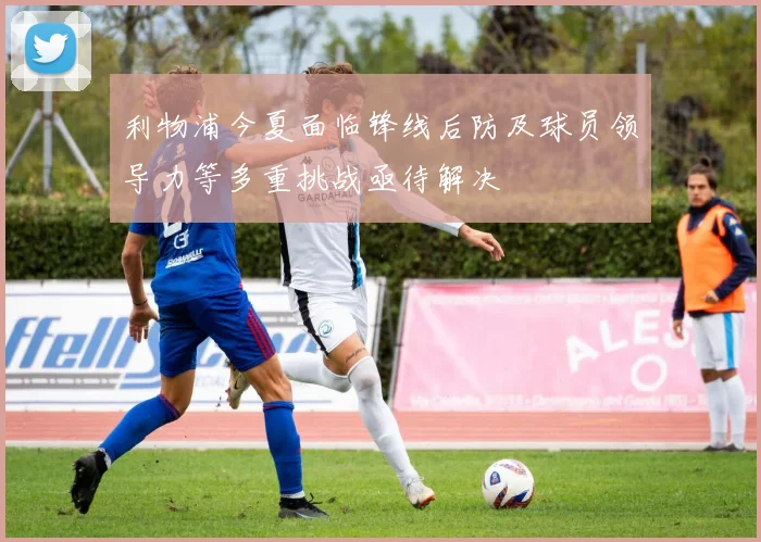 利物浦今夏面临锋线后防及球员领导力等多重挑战亟待解决