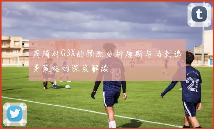 周琦对G3X的预测分析唐斯与马刺选秀策略的深度解读