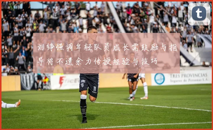 刘铮强调年轻队员成长需鼓励与指导将不遗余力传授经验与技巧