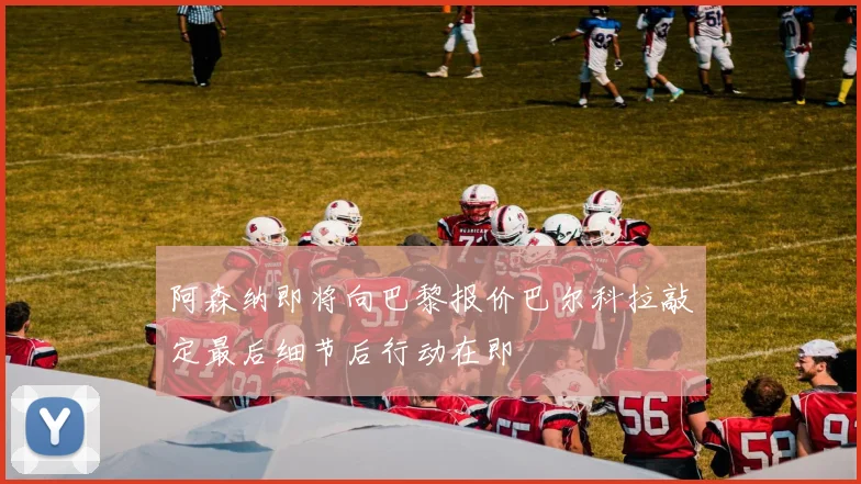 阿森纳即将向巴黎报价巴尔科拉敲定最后细节后行动在即