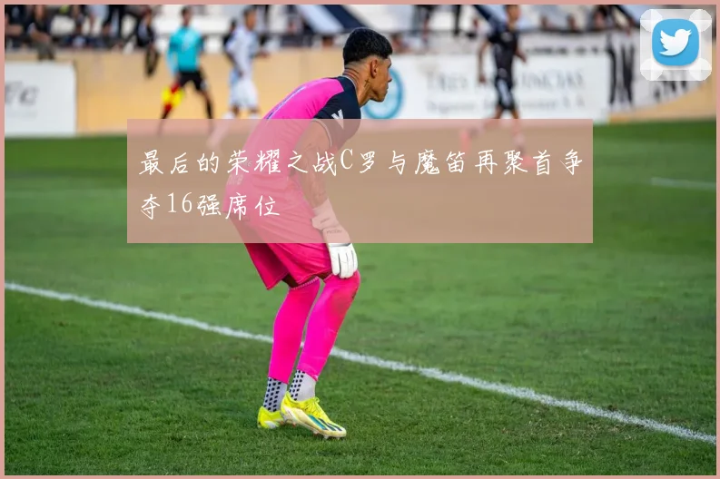 最后的荣耀之战C罗与魔笛再聚首争夺16强席位