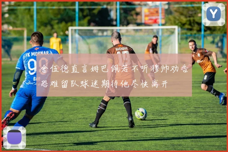 舍伍德直言姆巴佩若不听穆帅劝告恐难留队球迷期待他尽快离开