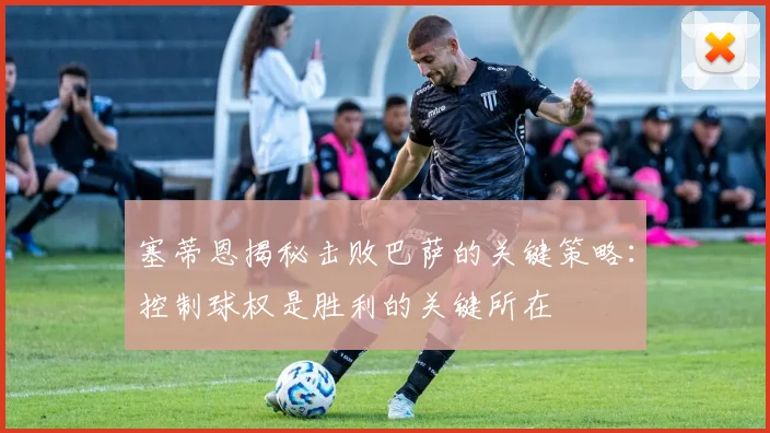 塞蒂恩揭秘击败巴萨的关键策略：控制球权是胜利的关键所在