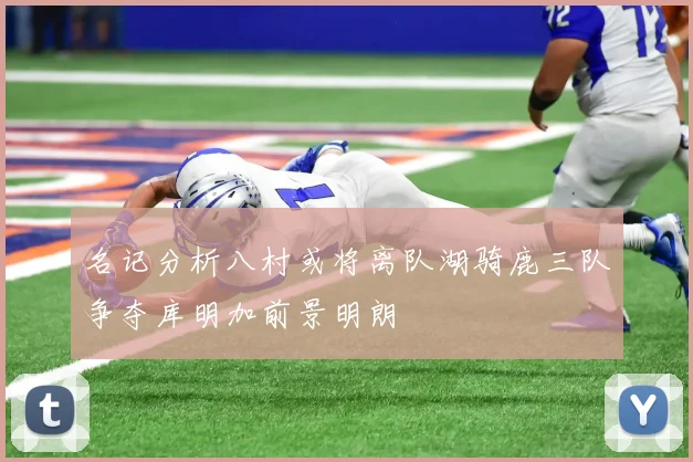 名记分析八村或将离队湖骑鹿三队争夺库明加前景明朗